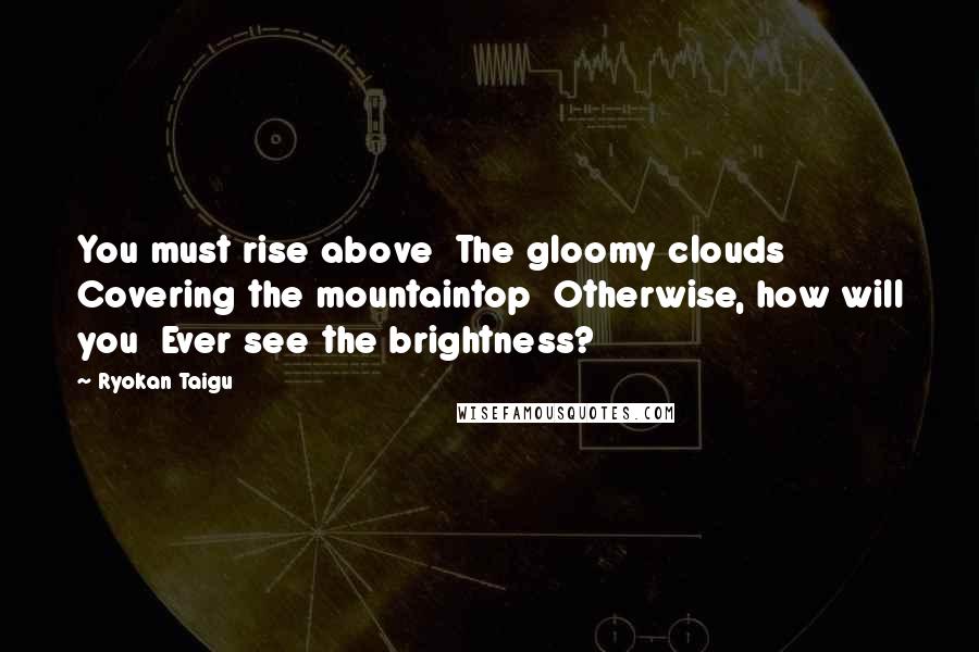 Ryokan Taigu Quotes: You must rise above The gloomy clouds Covering the mountaintop Otherwise, how will you Ever see the brightness?