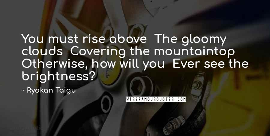 Ryokan Taigu Quotes: You must rise above The gloomy clouds Covering the mountaintop Otherwise, how will you Ever see the brightness?