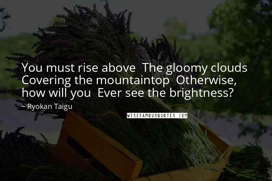 Ryokan Taigu Quotes: You must rise above The gloomy clouds Covering the mountaintop Otherwise, how will you Ever see the brightness?