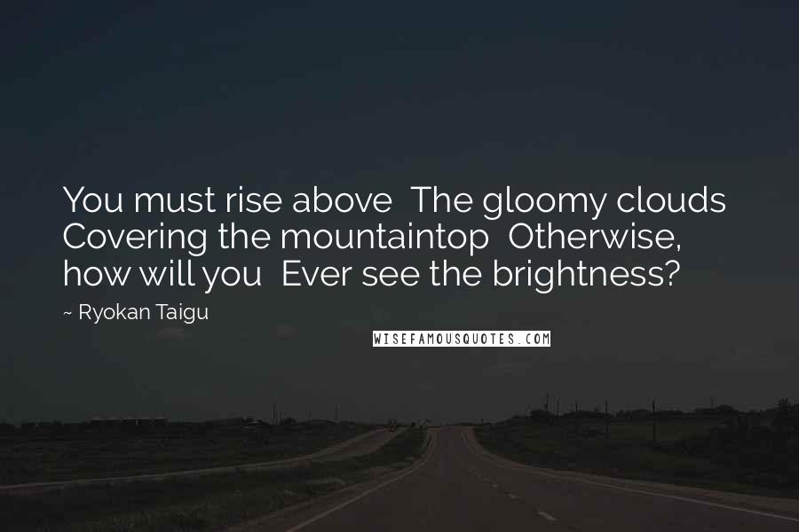 Ryokan Taigu Quotes: You must rise above The gloomy clouds Covering the mountaintop Otherwise, how will you Ever see the brightness?