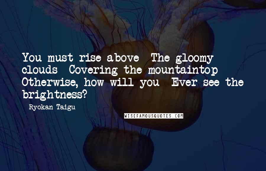 Ryokan Taigu Quotes: You must rise above The gloomy clouds Covering the mountaintop Otherwise, how will you Ever see the brightness?