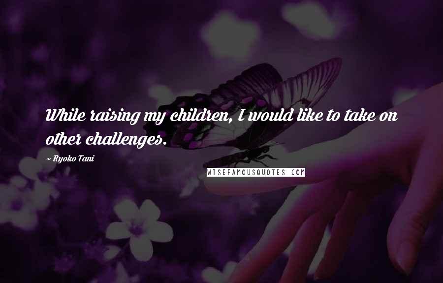 Ryoko Tani Quotes: While raising my children, I would like to take on other challenges.