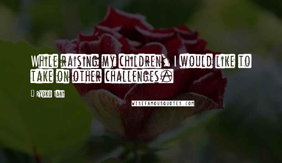 Ryoko Tani Quotes: While raising my children, I would like to take on other challenges.