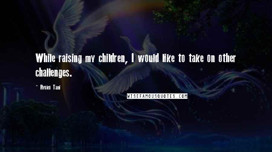Ryoko Tani Quotes: While raising my children, I would like to take on other challenges.