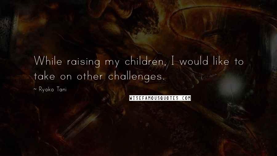 Ryoko Tani Quotes: While raising my children, I would like to take on other challenges.