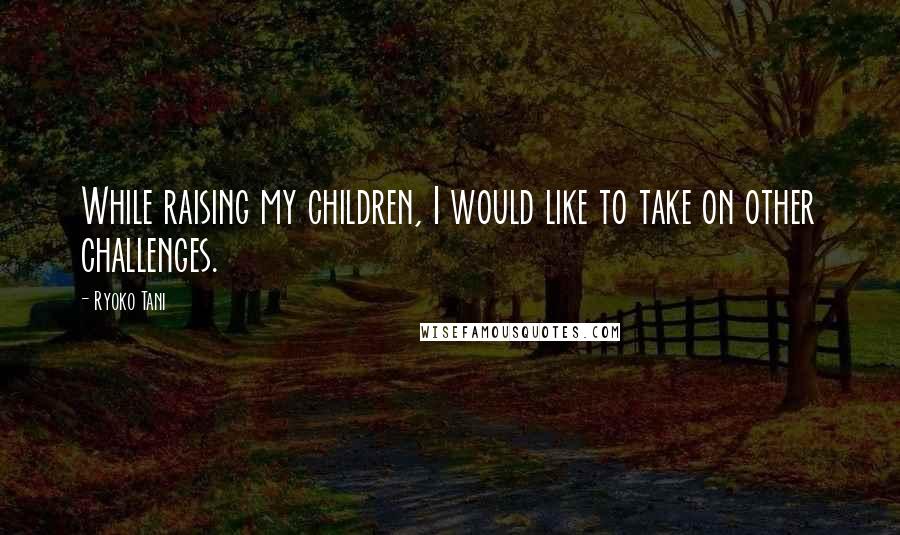 Ryoko Tani Quotes: While raising my children, I would like to take on other challenges.