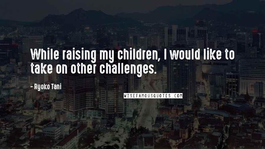 Ryoko Tani Quotes: While raising my children, I would like to take on other challenges.