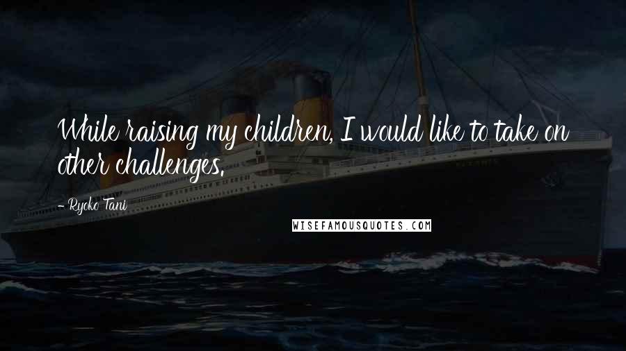 Ryoko Tani Quotes: While raising my children, I would like to take on other challenges.