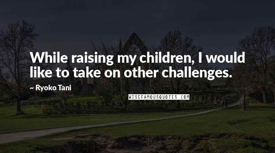 Ryoko Tani Quotes: While raising my children, I would like to take on other challenges.