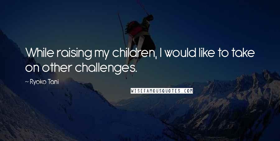 Ryoko Tani Quotes: While raising my children, I would like to take on other challenges.