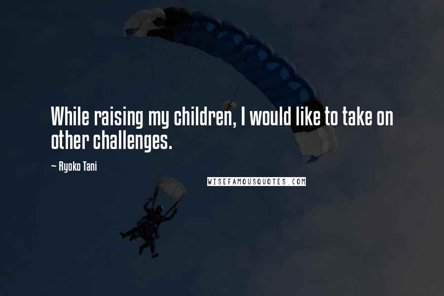 Ryoko Tani Quotes: While raising my children, I would like to take on other challenges.