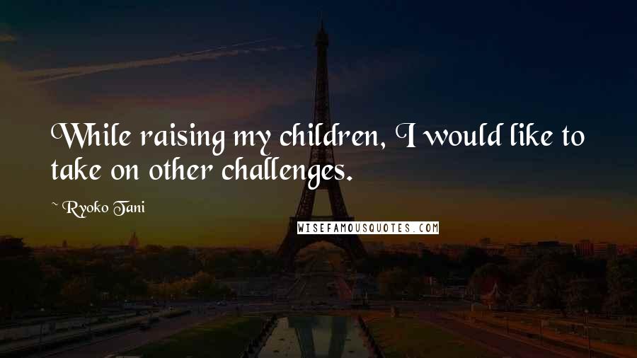Ryoko Tani Quotes: While raising my children, I would like to take on other challenges.