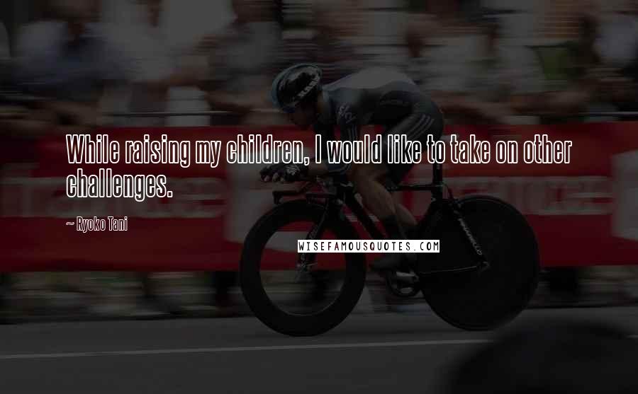Ryoko Tani Quotes: While raising my children, I would like to take on other challenges.