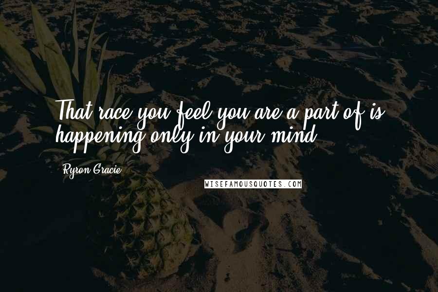 Ryron Gracie Quotes: That race you feel you are a part of is happening only in your mind.