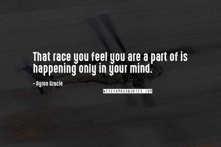 Ryron Gracie Quotes: That race you feel you are a part of is happening only in your mind.