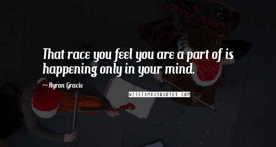 Ryron Gracie Quotes: That race you feel you are a part of is happening only in your mind.