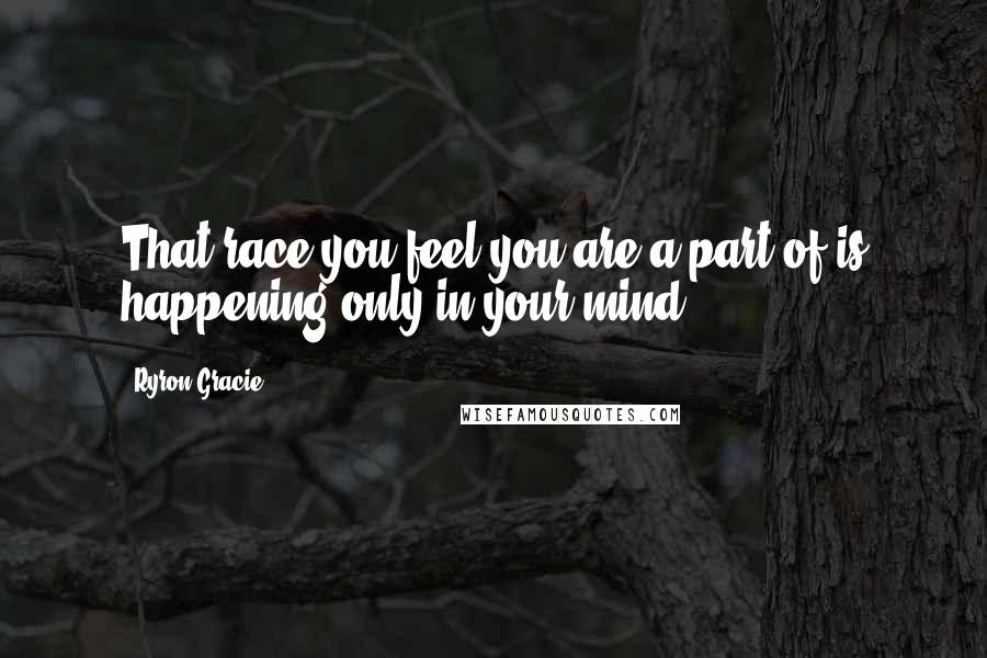 Ryron Gracie Quotes: That race you feel you are a part of is happening only in your mind.