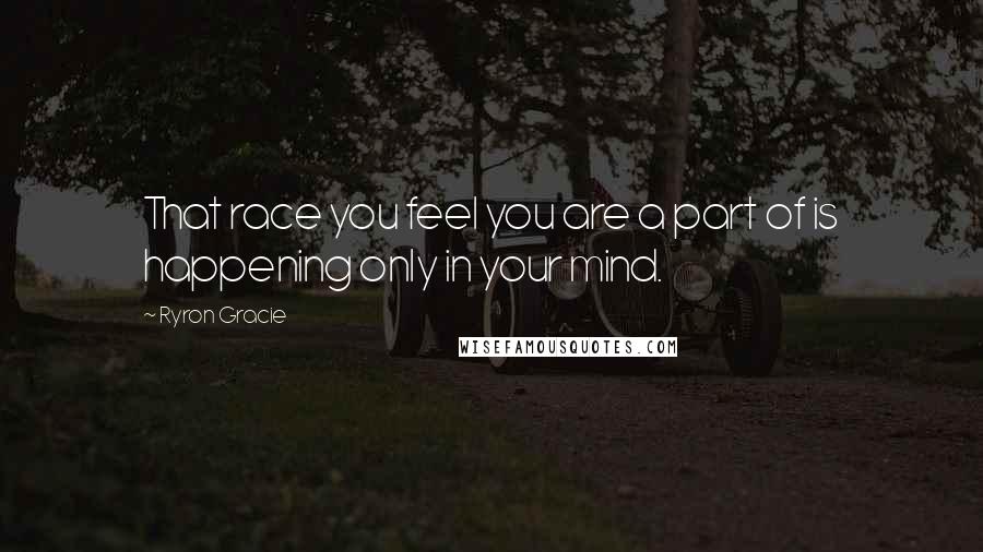 Ryron Gracie Quotes: That race you feel you are a part of is happening only in your mind.