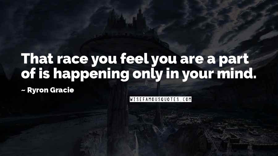 Ryron Gracie Quotes: That race you feel you are a part of is happening only in your mind.