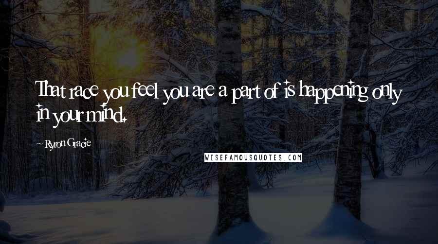 Ryron Gracie Quotes: That race you feel you are a part of is happening only in your mind.