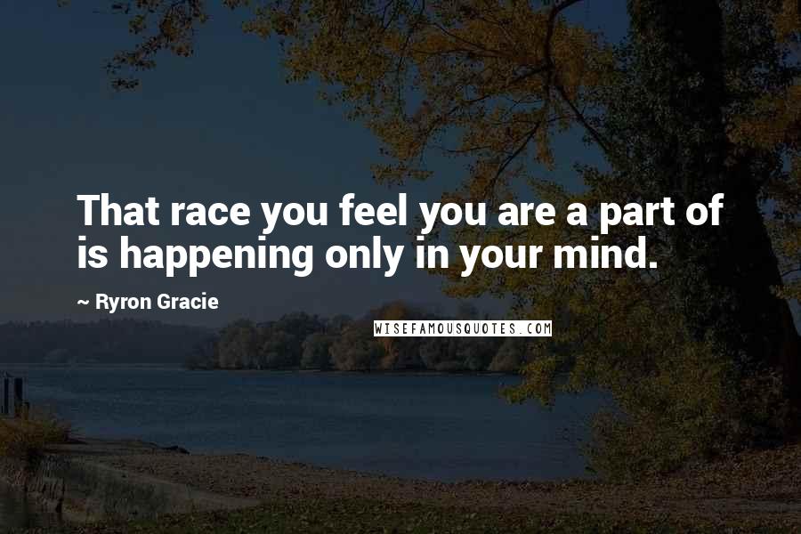 Ryron Gracie Quotes: That race you feel you are a part of is happening only in your mind.