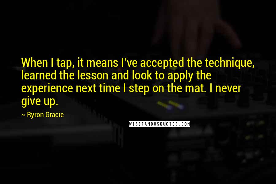 Ryron Gracie Quotes: When I tap, it means I've accepted the technique, learned the lesson and look to apply the experience next time I step on the mat. I never give up.