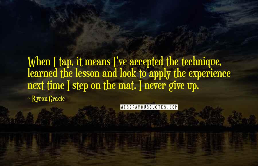 Ryron Gracie Quotes: When I tap, it means I've accepted the technique, learned the lesson and look to apply the experience next time I step on the mat. I never give up.