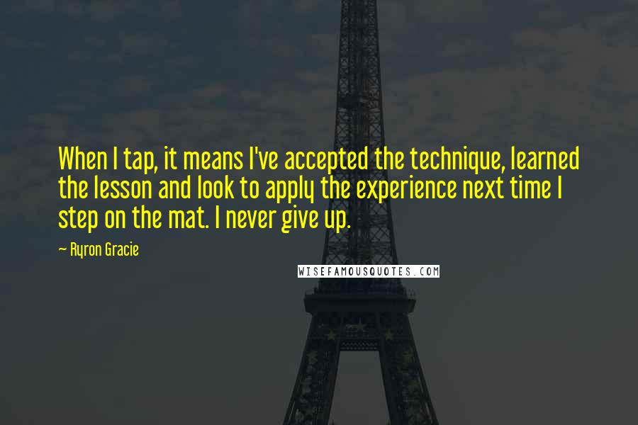 Ryron Gracie Quotes: When I tap, it means I've accepted the technique, learned the lesson and look to apply the experience next time I step on the mat. I never give up.