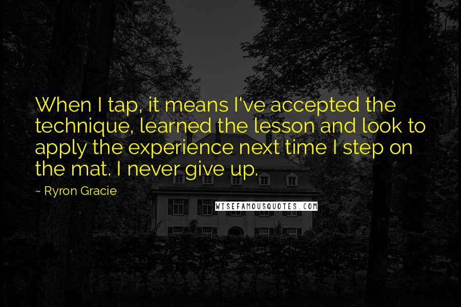 Ryron Gracie Quotes: When I tap, it means I've accepted the technique, learned the lesson and look to apply the experience next time I step on the mat. I never give up.