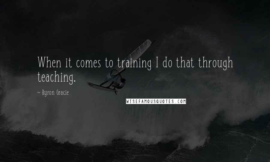 Ryron Gracie Quotes: When it comes to training I do that through teaching.