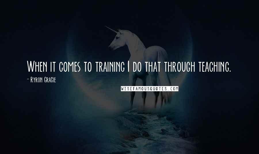 Ryron Gracie Quotes: When it comes to training I do that through teaching.