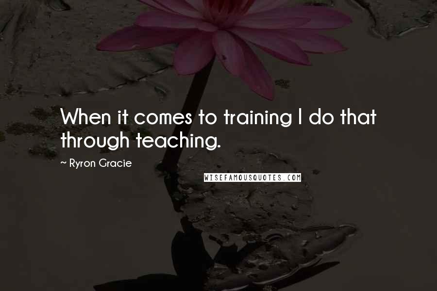 Ryron Gracie Quotes: When it comes to training I do that through teaching.