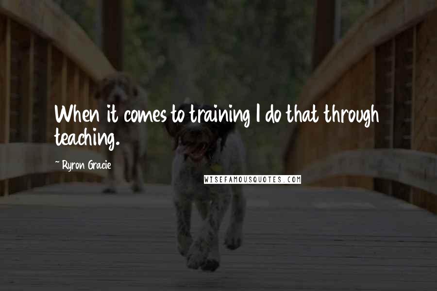 Ryron Gracie Quotes: When it comes to training I do that through teaching.