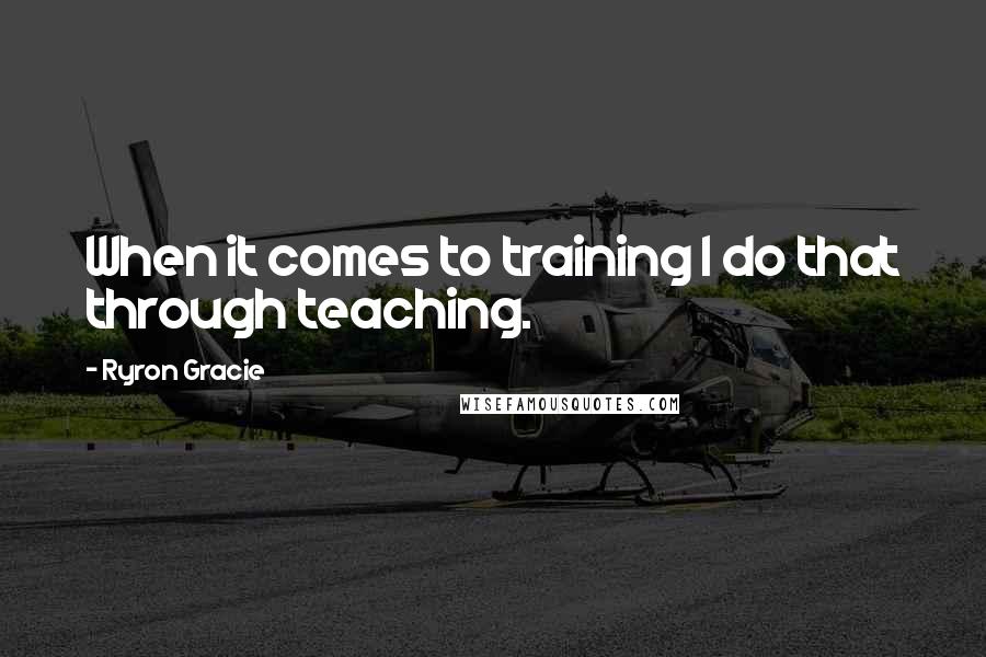 Ryron Gracie Quotes: When it comes to training I do that through teaching.