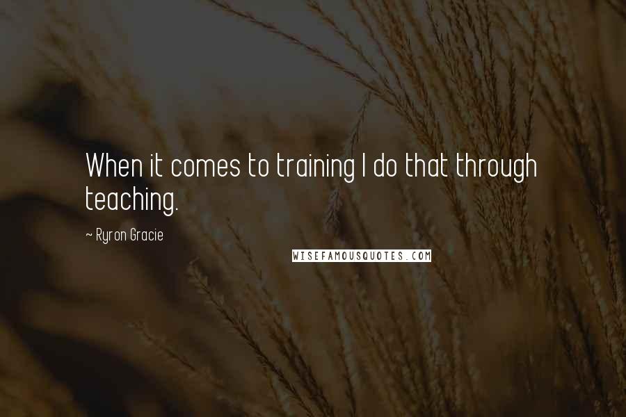 Ryron Gracie Quotes: When it comes to training I do that through teaching.