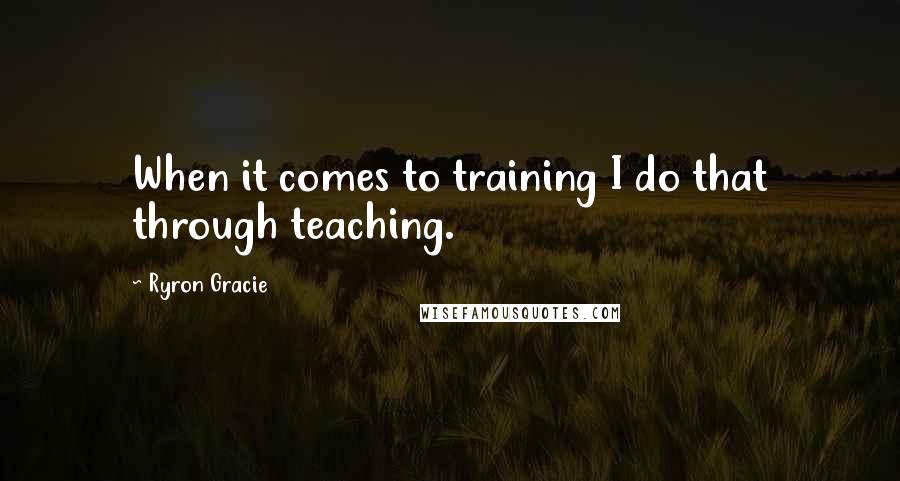 Ryron Gracie Quotes: When it comes to training I do that through teaching.