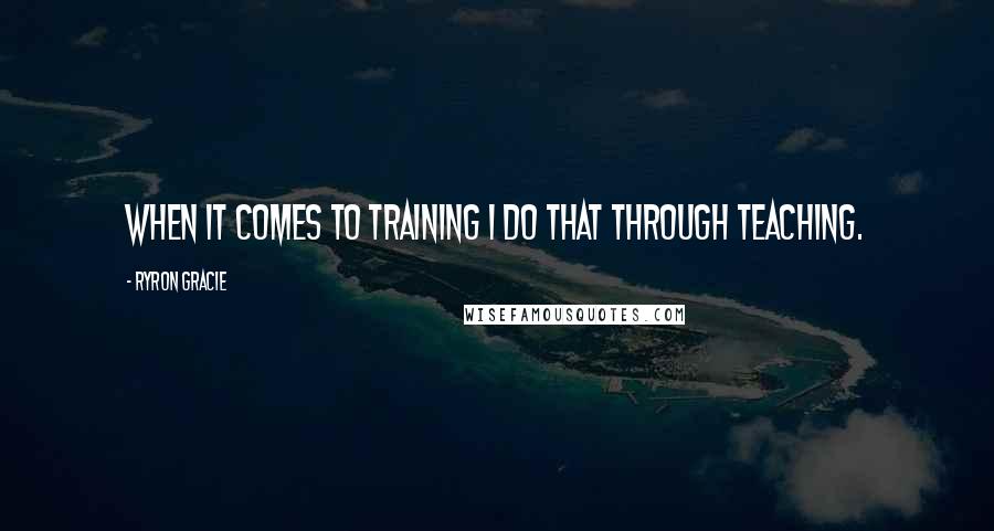 Ryron Gracie Quotes: When it comes to training I do that through teaching.