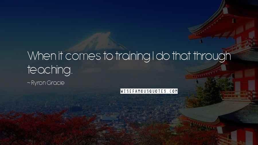 Ryron Gracie Quotes: When it comes to training I do that through teaching.