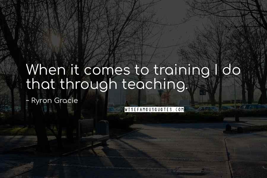 Ryron Gracie Quotes: When it comes to training I do that through teaching.