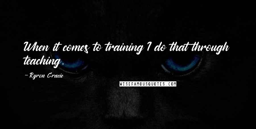 Ryron Gracie Quotes: When it comes to training I do that through teaching.