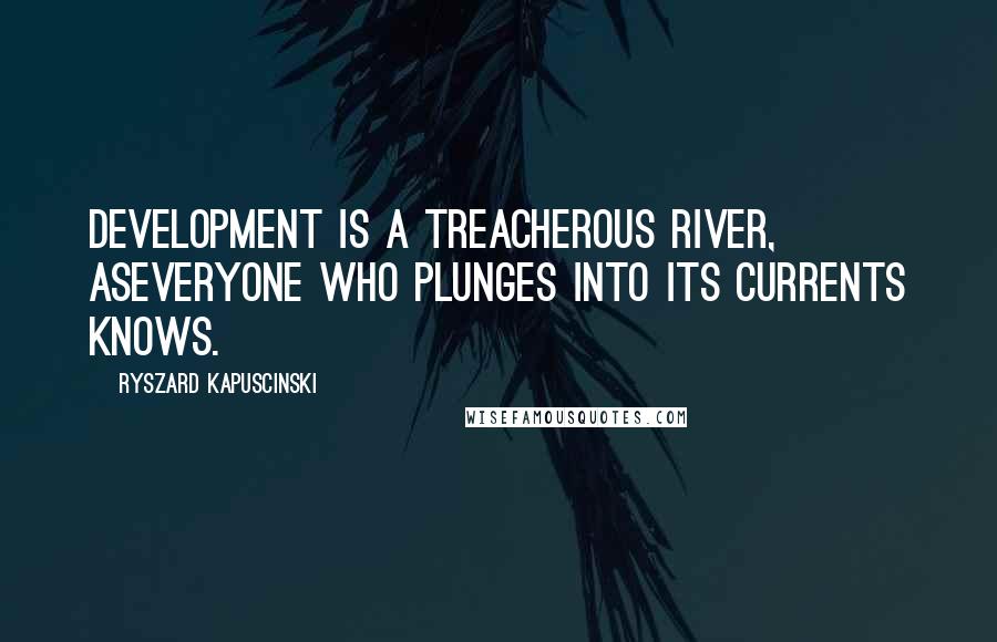 Ryszard Kapuscinski Quotes: Development is a treacherous river, aseveryone who plunges into its currents knows.