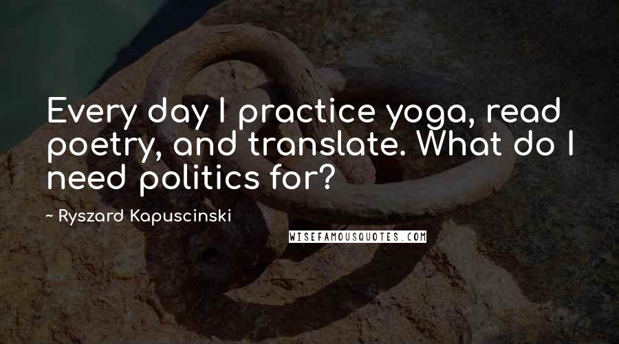 Ryszard Kapuscinski Quotes: Every day I practice yoga, read poetry, and translate. What do I need politics for?