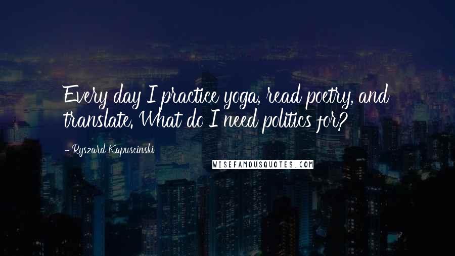 Ryszard Kapuscinski Quotes: Every day I practice yoga, read poetry, and translate. What do I need politics for?