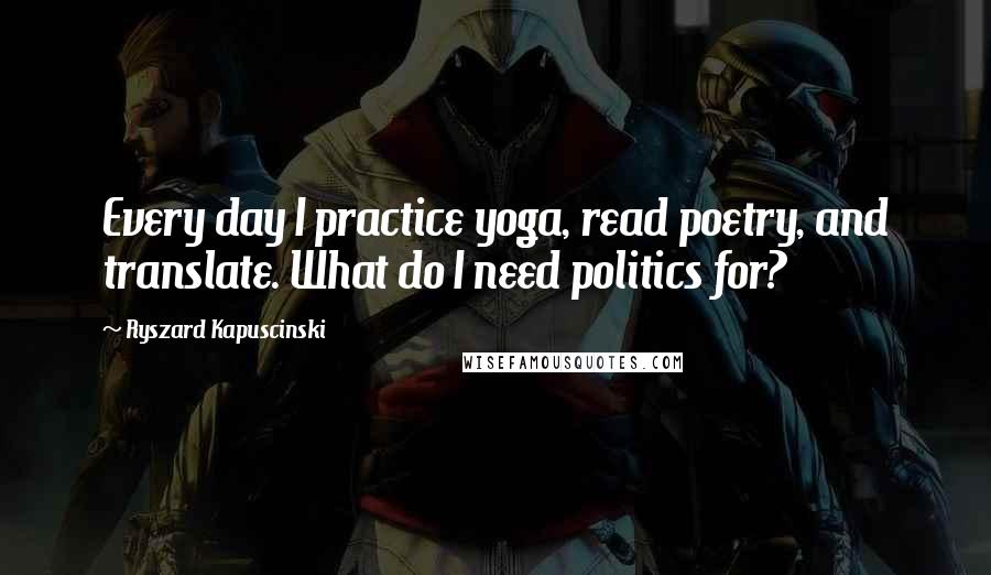 Ryszard Kapuscinski Quotes: Every day I practice yoga, read poetry, and translate. What do I need politics for?