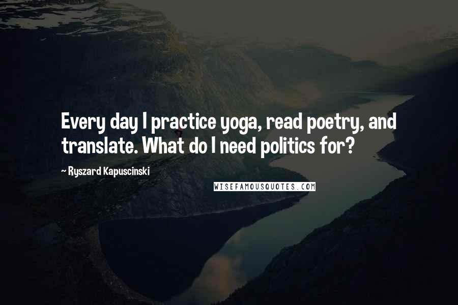 Ryszard Kapuscinski Quotes: Every day I practice yoga, read poetry, and translate. What do I need politics for?