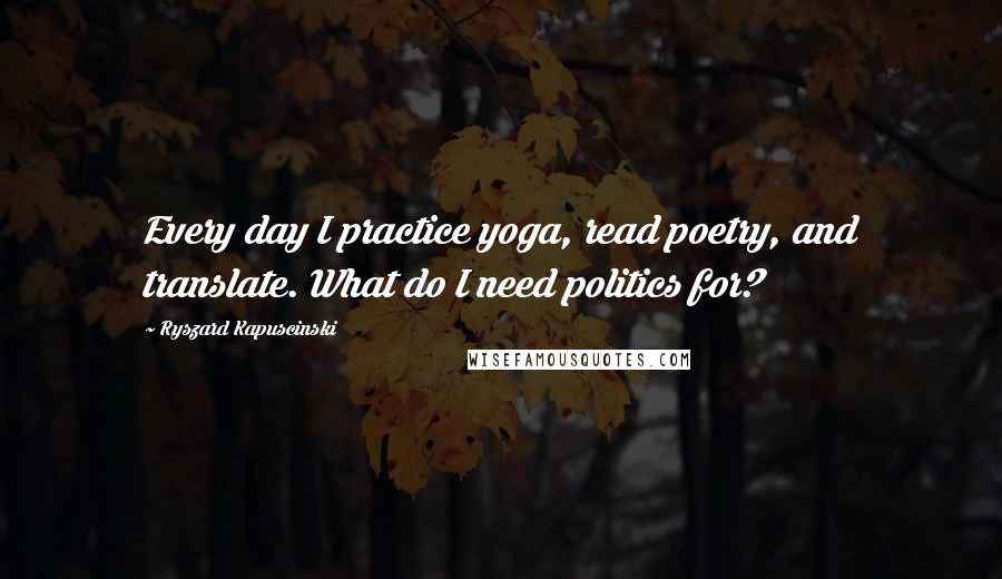 Ryszard Kapuscinski Quotes: Every day I practice yoga, read poetry, and translate. What do I need politics for?