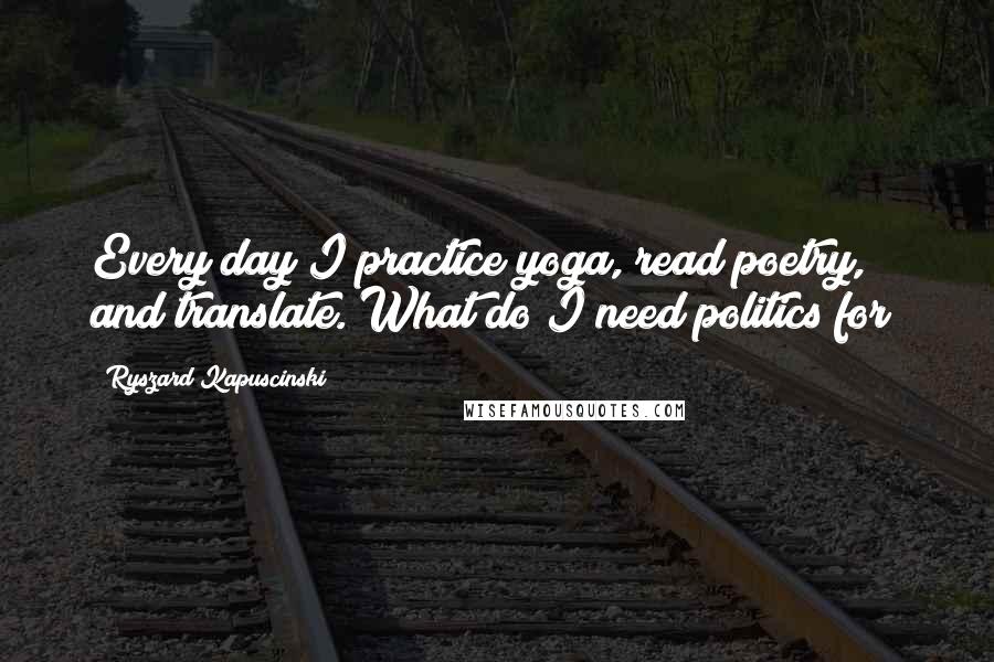 Ryszard Kapuscinski Quotes: Every day I practice yoga, read poetry, and translate. What do I need politics for?