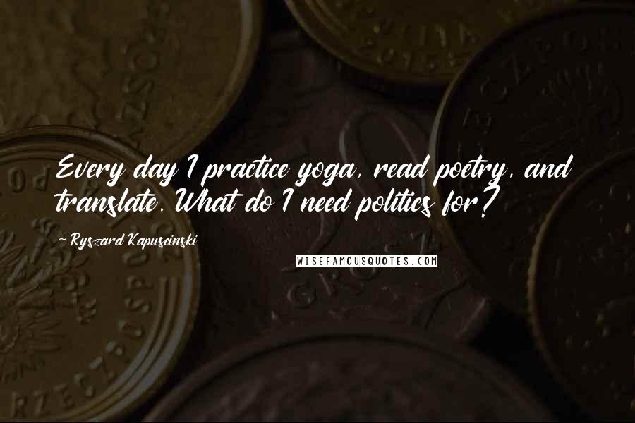 Ryszard Kapuscinski Quotes: Every day I practice yoga, read poetry, and translate. What do I need politics for?