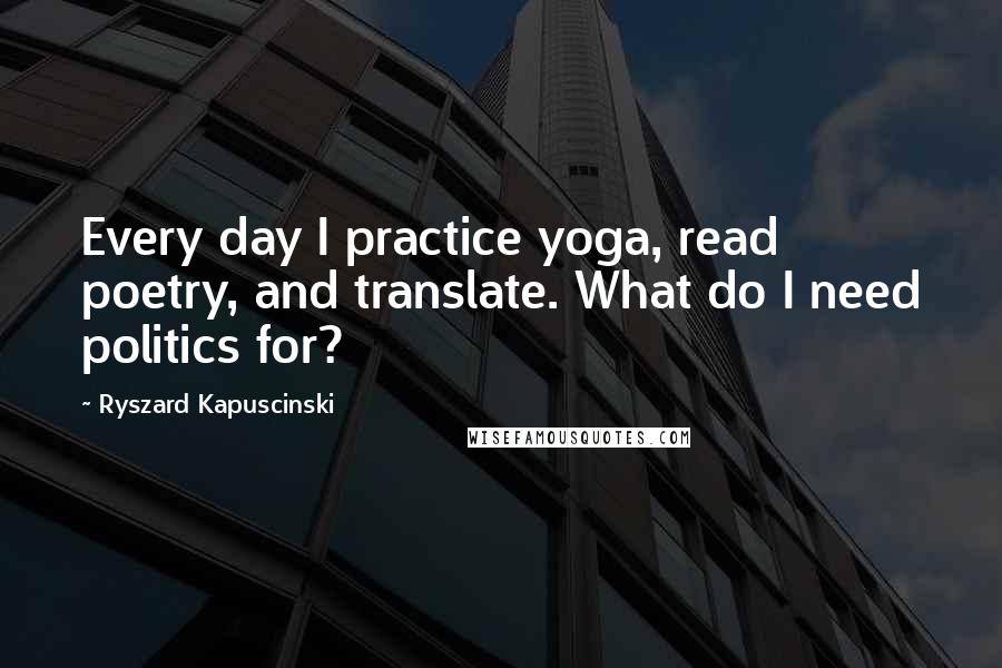 Ryszard Kapuscinski Quotes: Every day I practice yoga, read poetry, and translate. What do I need politics for?