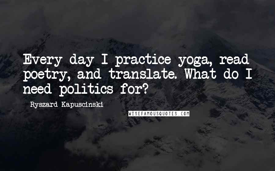 Ryszard Kapuscinski Quotes: Every day I practice yoga, read poetry, and translate. What do I need politics for?